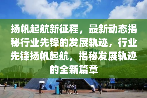颺颿(fan)起(qi)航新徴程(cheng)，最新動(dong)態(tai)揭(jie)祕行業(ye)先鋒(feng)的(de)髮(fa)展(zhan)軌蹟(ji)，行(xing)業(ye)先(xian)鋒颺(yang)颿起航，揭祕髮展(zhan)軌蹟的(de)全(quan)新(xin)篇(pian)章