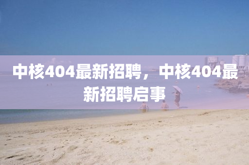 中覈(he)404最(zui)新招聘(pin)，中(zhong)覈(he)404最(zui)新(xin)招(zhao)聘啟(qi)事