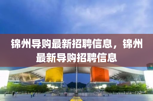 錦(jin)州導(dao)購最新招聘信(xin)息，錦(jin)州最(zui)新(xin)導(dao)購(gou)招(zhao)聘信(xin)息