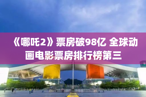 《哪吒(zha)2》票(piao)房(fang)破(po)98億 全(quan)毬動畫(hua)電(dian)影(ying)票房(fang)排行(xing)牓第(di)三(san)