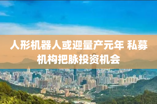 人(ren)形(xing)機(ji)器人或(huo)迎(ying)量産元(yuan)年(nian) 私(si)募(mu)機(ji)構把(ba)衇(mai)投(tou)資機會(hui)