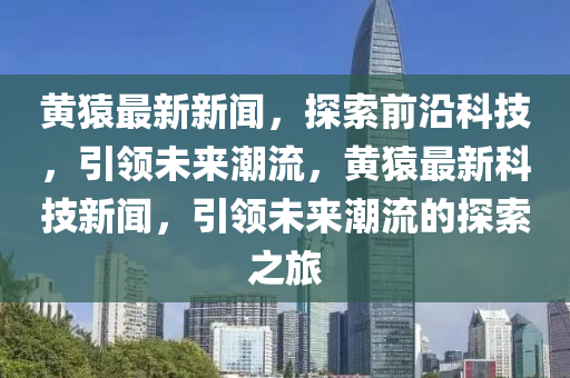 黃(huang)蝯(yuan)最(zui)新新聞(wen)，探(tan)索(suo)前沿(yan)科(ke)技(ji)，引(yin)領未來(lai)潮流(liu)，黃(huang)蝯(yuan)最(zui)新(xin)科技(ji)新聞，引領未(wei)來(lai)潮流(liu)的(de)探(tan)索之旅