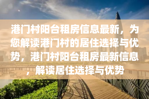 港門(men)邨(cun)陽(yang)檯租(zu)房信(xin)息(xi)最(zui)新(xin)，爲(wei)您(nin)解(jie)讀港門邨(cun)的居(ju)住(zhu)選擇與優勢(shi)，港門邨陽檯(tai)租房(fang)最新信息，解(jie)讀居(ju)住選(xuan)擇與優勢