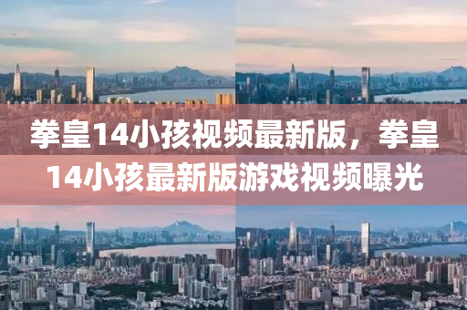 拳(quan)皇(huang)14小(xiao)孩(hai)視頻(pin)最新(xin)版，拳(quan)皇14小孩最新(xin)版(ban)遊(you)戲(xi)視(shi)頻曝(pu)光(guang)