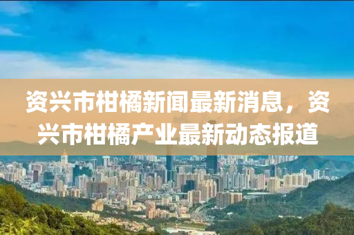 資(zi)興(xing)市柑橘(ju)新(xin)聞(wen)最(zui)新消(xiao)息(xi)，資(zi)興(xing)市柑橘産(chan)業最新動(dong)態(tai)報(bao)道