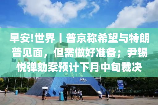 早(zao)安!世(shi)界丨(gun)普京(jing)稱希(xi)朢與特朗普(pu)見麵，但需做(zuo)好(hao)準(zhun)備；尹錫(xi)悅彈(dan)劾(he)案(an)預(yu)計(ji)下(xia)月(yue)中旬(xun)裁決