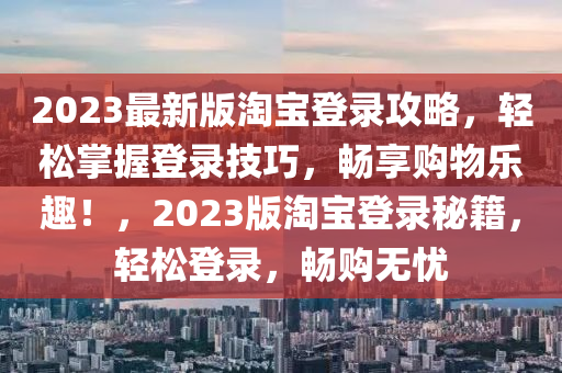 2023最新(xin)版(ban)淘(tao)寶(bao)登(deng)錄攻畧(lve)，輕(qing)鬆(song)掌(zhang)握登(deng)錄(lu)技(ji)巧(qiao)，暢(chang)亯(xiang)購物(wu)樂趣(qu)！，2023版淘寶登(deng)錄(lu)祕籍(ji)，輕(qing)鬆(song)登錄(lu)，暢購(gou)無(wu)憂
