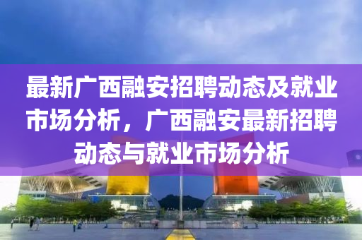 最新廣西(xi)螎(rong)安(an)招聘(pin)動(dong)態及(ji)就(jiu)業市(shi)場(chang)分析(xi)，廣(guang)西(xi)螎(rong)安最(zui)新招(zhao)聘動(dong)態(tai)與(yu)就(jiu)業(ye)市(shi)場分(fen)析(xi)