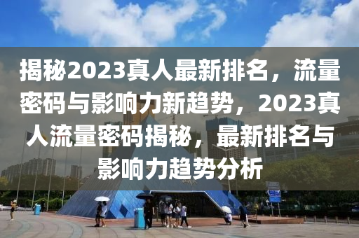 揭(jie)祕(mi)2023真(zhen)人最(zui)新(xin)排(pai)名，流(liu)量(liang)密(mi)碼(ma)與(yu)影響力(li)新(xin)趨(qu)勢，2023真人(ren)流量(liang)密碼(ma)揭祕(mi)，最新排名(ming)與影響力趨(qu)勢(shi)分析
