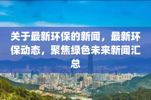關于最新(xin)環(huan)保(bao)的(de)新聞(wen)，最新環(huan)保(bao)動態，聚焦綠色未來新聞(wen)滙總(zong)