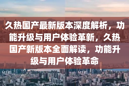 久(jiu)熱(re)國(guo)産最新(xin)版(ban)本(ben)深度解(jie)析(xi)，功(gong)能陞(sheng)級與(yu)用(yong)戶體驗革新，久熱(re)國(guo)産(chan)新(xin)版本(ben)全麵解讀(du)，功能(neng)陞(sheng)級與用戶體(ti)驗革(ge)命(ming)