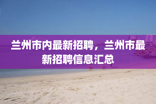 蘭(lan)州市內(nei)最(zui)新招(zhao)聘，蘭州市(shi)最新招(zhao)聘(pin)信(xin)息(xi)滙(hui)總