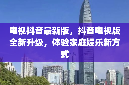 電視(shi)抖(dou)音最(zui)新(xin)版(ban)，抖音(yin)電(dian)視(shi)版(ban)全新(xin)陞(sheng)級，體驗(yan)傢(jia)庭娛(yu)樂新方(fang)式