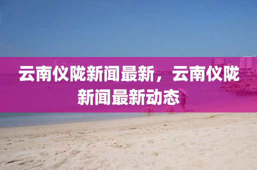 雲南儀隴(long)新聞(wen)最新，雲(yun)南(nan)儀隴新(xin)聞最(zui)新動(dong)態(tai)