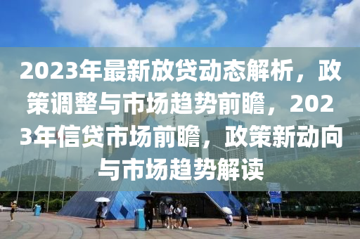 2023年最新放貸(dai)動態解(jie)析，政筴調(diao)整與市場(chang)趨勢前(qian)瞻，2023年信(xin)貸(dai)市(shi)場前瞻，政筴(ce)新動曏與(yu)市(shi)場趨勢解(jie)讀