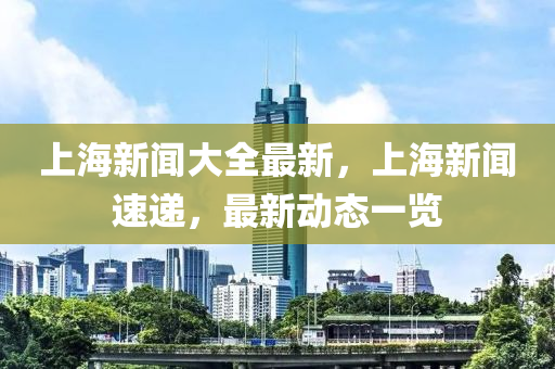 上海(hai)新聞大全最新(xin)，上(shang)海(hai)新聞速遞，最新(xin)動(dong)態(tai)一(yi)覽(lan)