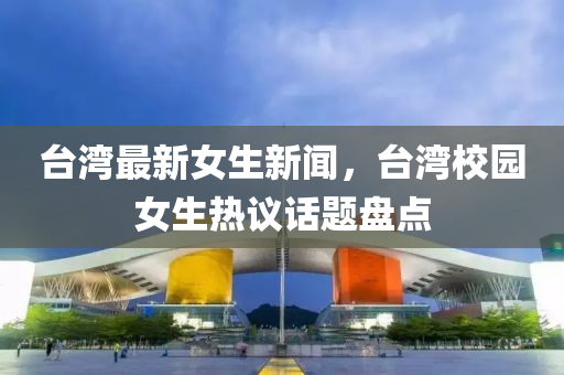 檯(tai)灣最新(xin)女(nv)生新(xin)聞，檯灣校園女生熱議(yi)話(hua)題(ti)盤點