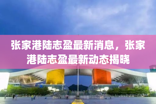 張(zhang)傢(jia)港陸(lu)誌(zhi)盈(ying)最(zui)新消息(xi)，張傢(jia)港陸(lu)誌(zhi)盈(ying)最新(xin)動態揭(jie)曉
