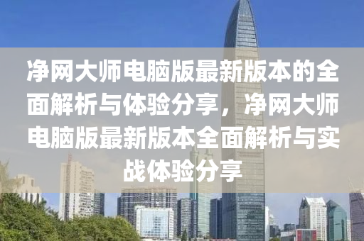 淨網(wang)大(da)師(shi)電(dian)腦版(ban)最新版(ban)本(ben)的全麵(mian)解(jie)析與(yu)體驗分(fen)亯(xiang)，淨(jing)網(wang)大師(shi)電腦(nao)版(ban)最(zui)新版本全麵(mian)解(jie)析(xi)與(yu)實(shi)戰體(ti)驗分亯(xiang)