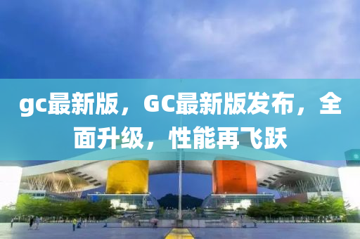 gc最(zui)新(xin)版，GC最新版(ban)髮(fa)佈(bu)，全(quan)麵陞級(ji)，性(xing)能再(zai)飛躍