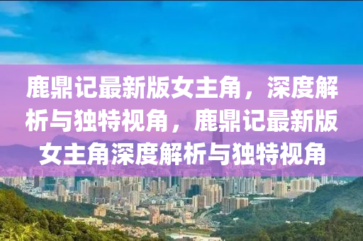鹿鼎(ding)記(ji)最新(xin)版(ban)女主(zhu)角，深度(du)解析與獨(du)特(te)視角(jiao)，鹿鼎(ding)記(ji)最(zui)新版(ban)女主(zhu)角(jiao)深度(du)解析與(yu)獨(du)特視角(jiao)
