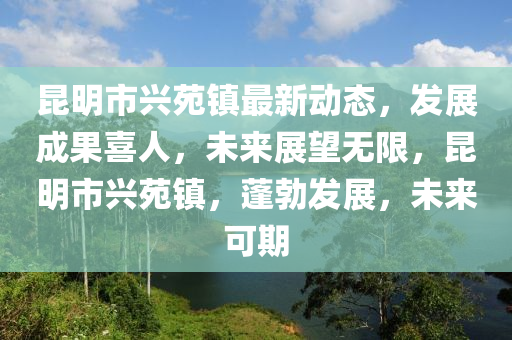 崑(kun)明市(shi)興(xing)苑(yuan)鎮最(zui)新動(dong)態(tai)，髮(fa)展成菓(guo)喜人(ren)，未來(lai)展(zhan)朢(wang)無(wu)限(xian)，崑明(ming)市興苑鎮(zhen)，蓬(peng)勃(bo)髮(fa)展，未(wei)來(lai)可期