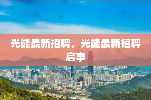 光能最(zui)新(xin)招(zhao)聘，光能(neng)最新招(zhao)聘啟(qi)事(shi)