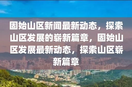 固(gu)始(shi)山區新(xin)聞(wen)最新動態(tai)，探索(suo)山區髮展(zhan)的嶄(zhan)新(xin)篇章(zhang)，固始山區髮展(zhan)最(zui)新動(dong)態，探索(suo)山(shan)區嶄(zhan)新篇(pian)章(zhang)