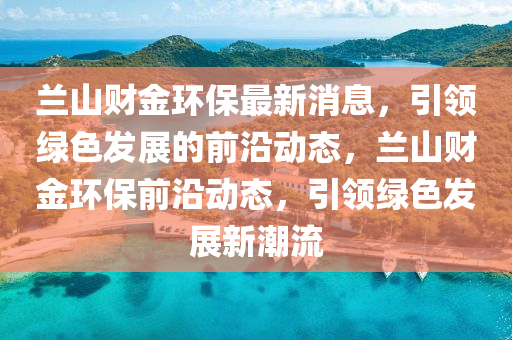 蘭山財(cai)金環保最新(xin)消(xiao)息，引領綠色髮展的(de)前(qian)沿(yan)動態，蘭(lan)山財金(jin)環(huan)保前(qian)沿動(dong)態(tai)，引(yin)領(ling)綠(lv)色髮(fa)展(zhan)新(xin)潮(chao)流