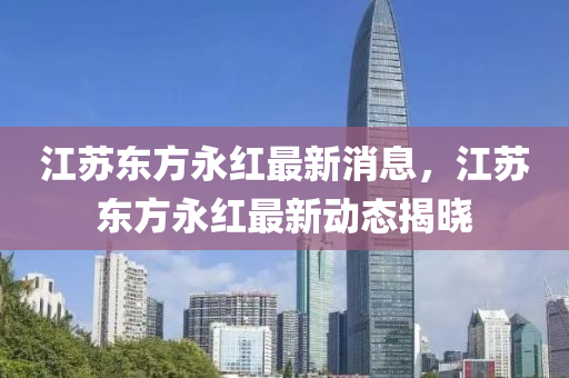 江(jiang)囌(su)東方永(yong)紅(hong)最新(xin)消息，江囌(su)東(dong)方永(yong)紅最新動(dong)態揭曉(xiao)