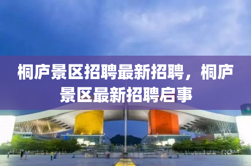 桐廬(lu)景區招聘最(zui)新招聘，桐(tong)廬(lu)景(jing)區(qu)最(zui)新招(zhao)聘啟事(shi)