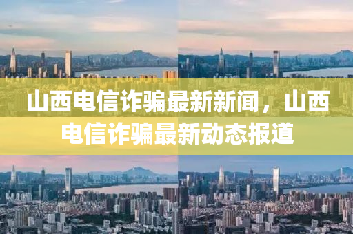 山西(xi)電(dian)信詐(zha)騙(pian)最(zui)新新聞(wen)，山西電(dian)信詐騙最(zui)新動態報道