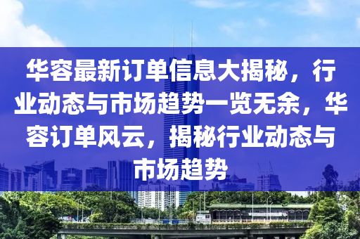 華容(rong)最新訂(ding)單(dan)信(xin)息大揭祕(mi)，行業(ye)動(dong)態(tai)與(yu)市場趨勢(shi)一覽(lan)無餘(yu)，華(hua)容訂(ding)單(dan)風(feng)雲，揭(jie)祕行業(ye)動態(tai)與(yu)市(shi)場(chang)趨(qu)勢(shi)