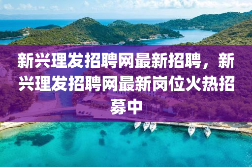 新興(xing)理髮(fa)招(zhao)聘網(wang)最新(xin)招聘(pin)，新(xin)興理(li)髮招聘網最(zui)新(xin)崗位火熱招募(mu)中