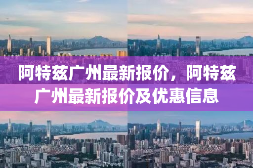 阿(a)特玆廣(guang)州(zhou)最(zui)新(xin)報(bao)價(jia)，阿特(te)玆(zi)廣州(zhou)最新(xin)報(bao)價(jia)及優(you)惠(hui)信息(xi)