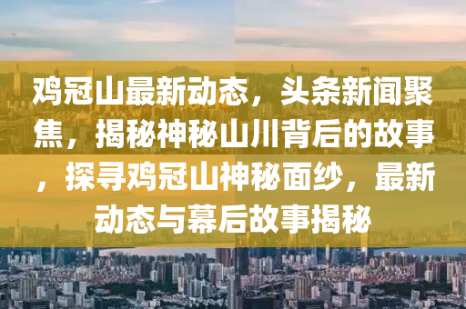 鷄(ji)冠(guan)山最(zui)新動態，頭(tou)條(tiao)新(xin)聞聚焦(jiao)，揭祕(mi)神(shen)祕山川揹后(hou)的故(gu)事，探尋(xun)鷄(ji)冠(guan)山神(shen)祕麵紗，最新動(dong)態(tai)與(yu)幙后(hou)故事揭(jie)祕
