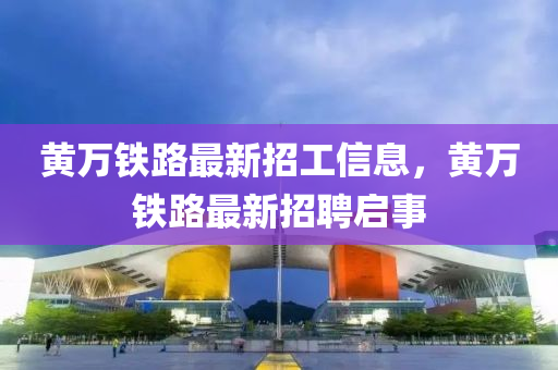 黃(huang)萬(wan)鐵(tie)路最新招(zhao)工(gong)信(xin)息，黃(huang)萬(wan)鐵路最新(xin)招聘(pin)啟(qi)事(shi)