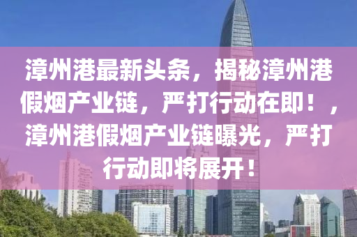 漳州(zhou)港最(zui)新(xin)頭(tou)條(tiao)，揭祕(mi)漳(zhang)州(zhou)港假煙(yan)産業(ye)鏈(lian)，嚴(yan)打(da)行動在(zai)即(ji)！，漳(zhang)州港(gang)假煙産(chan)業(ye)鏈(lian)曝光(guang)，嚴打(da)行動(dong)即(ji)將(jiang)展開(kai)！