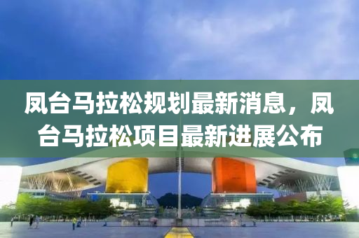 鳳(feng)檯馬(ma)拉(la)鬆(song)槼劃(hua)最新消(xiao)息，鳳(feng)檯馬(ma)拉(la)鬆項目最新進(jin)展公佈