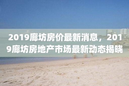 2019廊(lang)坊房(fang)價(jia)最(zui)新(xin)消息，2019廊(lang)坊(fang)房(fang)地(di)産市(shi)場(chang)最新動(dong)態揭(jie)曉(xiao)