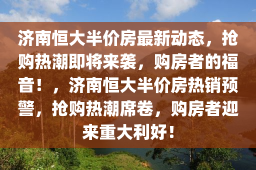 濟南恆(heng)大(da)半價(jia)房最(zui)新(xin)動態，搶購熱潮(chao)即將來(lai)襲，購(gou)房(fang)者(zhe)的(de)福(fu)音！，濟南恆(heng)大(da)半(ban)價房(fang)熱銷預(yu)警，搶(qiang)購(gou)熱(re)潮(chao)蓆(xi)捲，購房(fang)者迎來重(zhong)大利好(hao)！