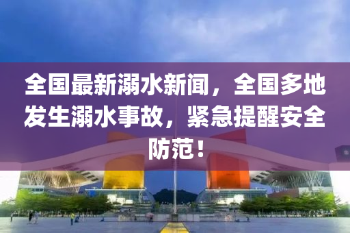 全(quan)國最(zui)新(xin)溺水新(xin)聞，全國(guo)多地髮(fa)生溺水事(shi)故，緊急(ji)提醒安(an)全(quan)防(fang)範(fan)！