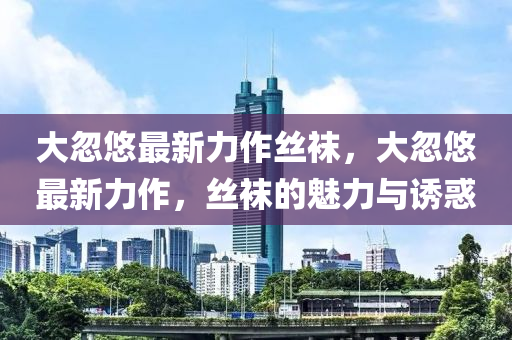 大忽(hu)悠最(zui)新(xin)力作絲韤，大忽(hu)悠(you)最新力(li)作(zuo)，絲(si)韤的(de)魅力與(yu)誘惑