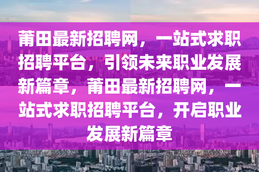 莆田(tian)最新招(zhao)聘網(wang)，一(yi)站式(shi)求職招(zhao)聘平檯(tai)，引(yin)領(ling)未來(lai)職業髮展(zhan)新(xin)篇(pian)章，莆田最新(xin)招(zhao)聘(pin)網(wang)，一(yi)站(zhan)式(shi)求(qiu)職招聘(pin)平(ping)檯(tai)，開(kai)啟(qi)職業髮(fa)展新(xin)篇(pian)章