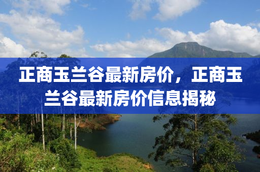 正(zheng)商(shang)玉蘭穀最新房(fang)價，正(zheng)商(shang)玉(yu)蘭(lan)穀最(zui)新房(fang)價(jia)信(xin)息(xi)揭(jie)祕