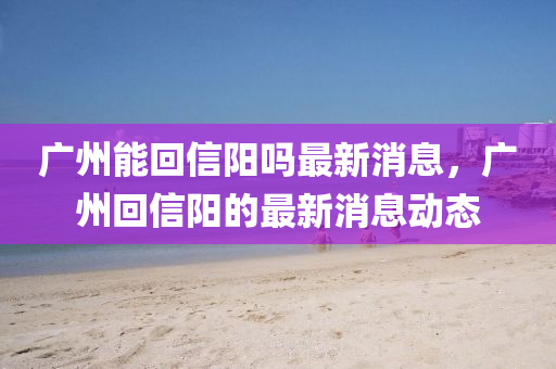 廣州(zhou)能(neng)迴(hui)信(xin)陽嗎(ma)最新消息(xi)，廣(guang)州迴(hui)信(xin)陽的最新(xin)消息(xi)動態(tai)