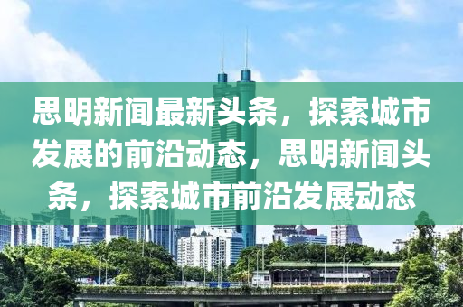 思明新(xin)聞(wen)最新(xin)頭(tou)條(tiao)，探(tan)索(suo)城市(shi)髮(fa)展(zhan)的前沿(yan)動(dong)態(tai)，思(si)明新(xin)聞(wen)頭條(tiao)，探索城市前(qian)沿髮展(zhan)動(dong)態(tai)