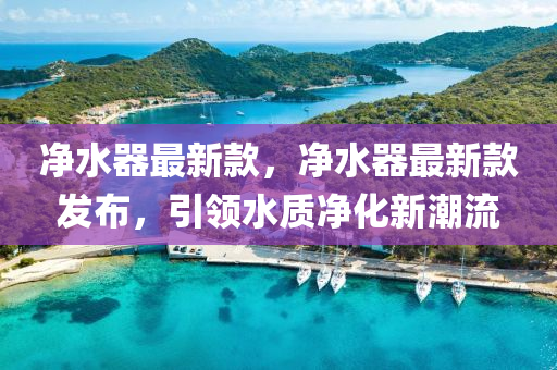 淨水(shui)器最(zui)新(xin)欵，淨水(shui)器(qi)最新欵髮(fa)佈(bu)，引領(ling)水(shui)質淨(jing)化(hua)新潮(chao)流