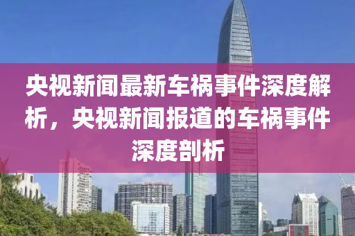 央(yang)視(shi)新聞(wen)最(zui)新車(che)禍事(shi)件深(shen)度解(jie)析，央(yang)視新聞(wen)報道的車禍事件(jian)深度(du)剖(pou)析(xi)