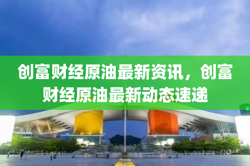 創富(fu)財經(jing)原油(you)最(zui)新資(zi)訊(xun)，創富(fu)財(cai)經原油(you)最(zui)新(xin)動(dong)態(tai)速遞